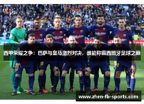 西甲荣耀之争：巴萨与皇马激烈对决，谁能称霸西班牙足球之巅