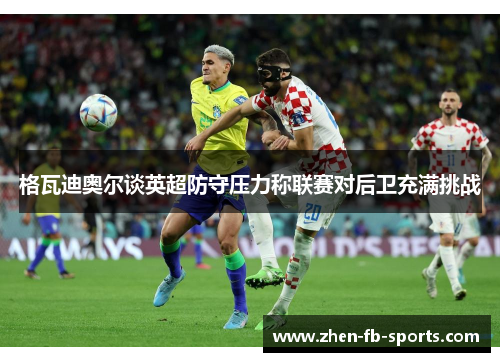 格瓦迪奥尔谈英超防守压力称联赛对后卫充满挑战